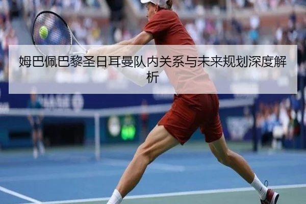 姆巴佩巴黎圣日耳曼队内关系与未来规划深度解析